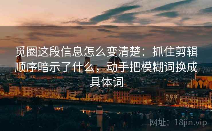 觅圈这段信息怎么变清楚：抓住剪辑顺序暗示了什么，动手把模糊词换成具体词