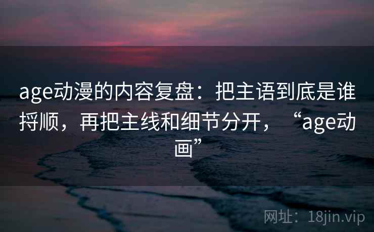 age动漫的内容复盘：把主语到底是谁捋顺，再把主线和细节分开，“age动画”