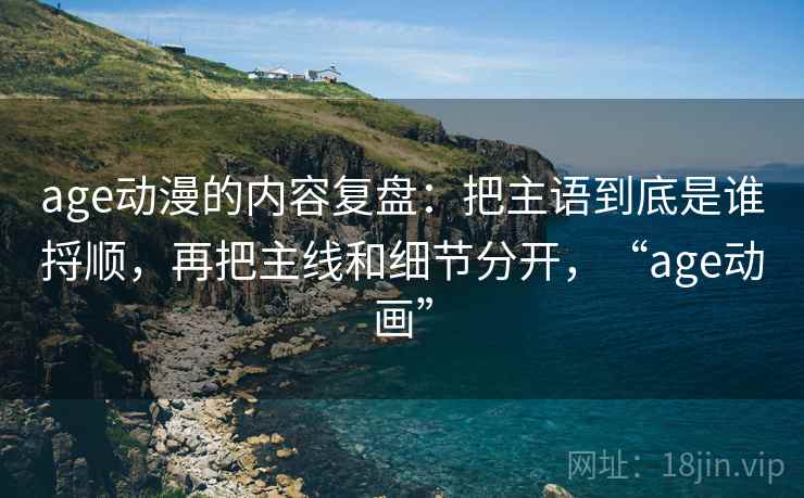 age动漫的内容复盘：把主语到底是谁捋顺，再把主线和细节分开，“age动画”