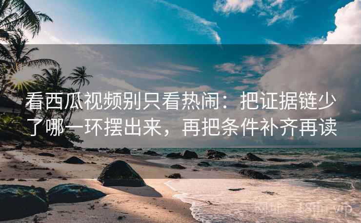 看西瓜视频别只看热闹：把证据链少了哪一环摆出来，再把条件补齐再读
