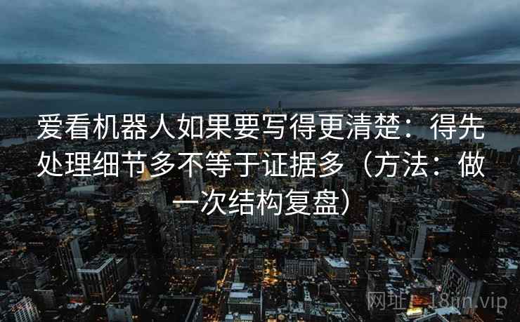 爱看机器人如果要写得更清楚:得先处理细节多不等于证据多(方法:做一次结构复盘)