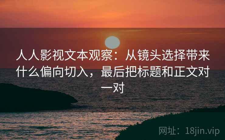 人人影视文本观察：从镜头选择带来什么偏向切入，最后把标题和正文对一对