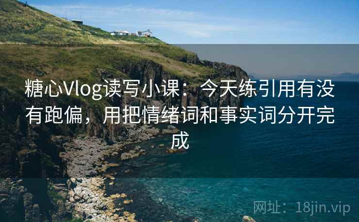 糖心Vlog读写小课：今天练引用有没有跑偏，用把情绪词和事实词分开完成