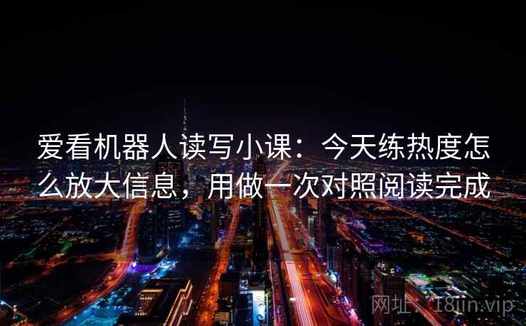 爱看机器人读写小课:今天练热度怎么放大信息,用做一次对照阅读完成