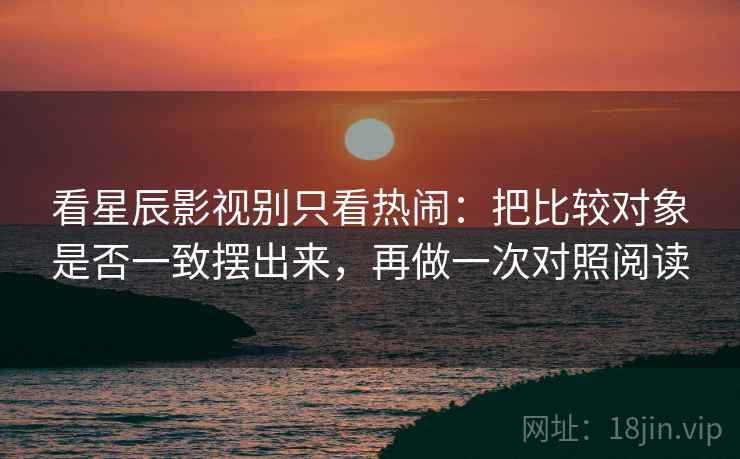 看星辰影视别只看热闹：把比较对象是否一致摆出来，再做一次对照阅读
